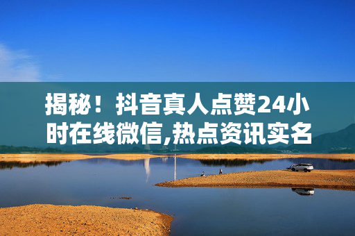 揭秘！抖音真人点赞24小时在线微信,热点资讯实名点赞神器 24小时在线激活你的抖音热度！